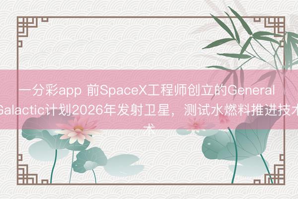 一分彩app 前SpaceX工程师创立的General Galactic计划2026年发射卫星，测试水燃料推进技术
