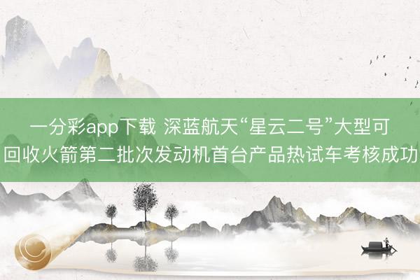 一分彩app下载 深蓝航天“星云二号”大型可回收火箭第二批次发动机首台产品热试车考核成功