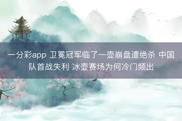一分彩app 卫冕冠军临了一壶崩盘遭绝杀 中国队首战失利 冰壶赛场为何冷门频出