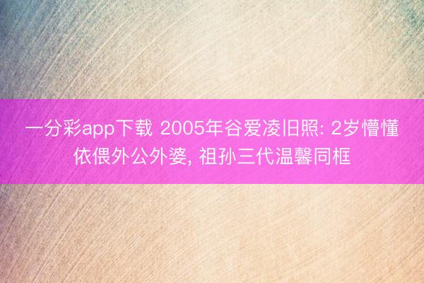 一分彩app下载 2005年谷爱凌旧照: 2岁懵懂依偎外公外婆, 祖孙三代温馨同框