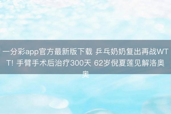一分彩app官方最新版下载 乒乓奶奶复出再战WTT! 手臂手术后治疗300天 62岁倪夏莲见解洛奥