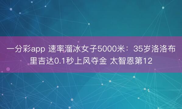 一分彩app 速率溜冰女子5000米：35岁洛洛布里吉达0.1秒上风夺金 太智恩第12