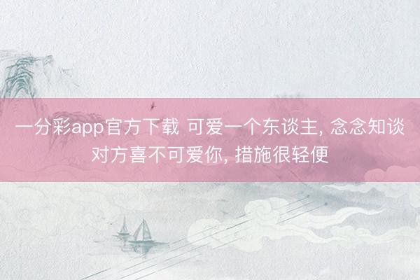 一分彩app官方下载 可爱一个东谈主， 念念知谈对方喜不可爱你， 措施很轻便