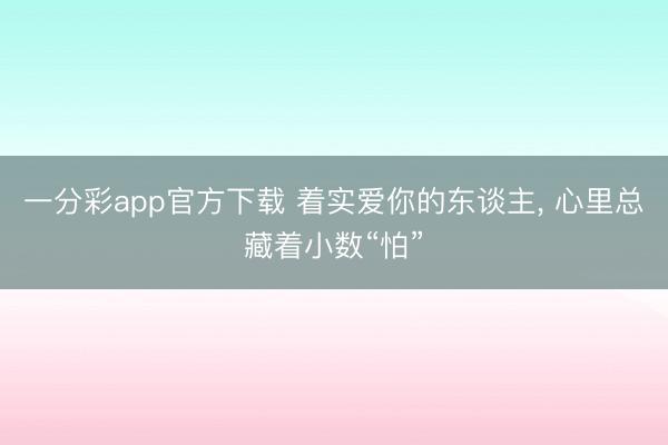 一分彩app官方下载 着实爱你的东谈主, 心里总藏着小数“怕”