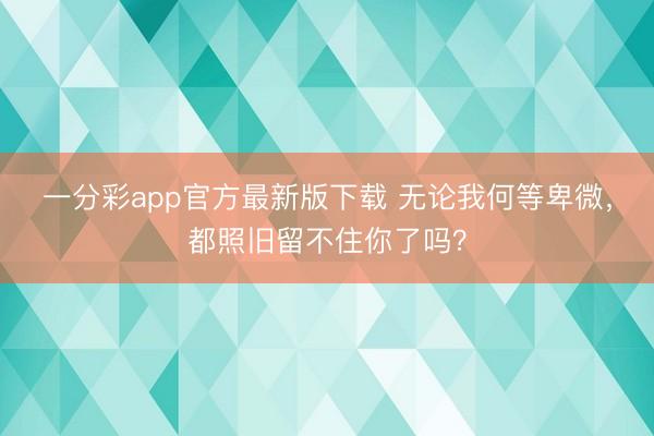 一分彩app官方最新版下载 无论我何等卑微，都照旧留不住你了吗？