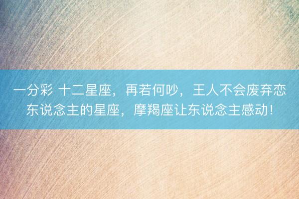 一分彩 十二星座，再若何吵，王人不会废弃恋东说念主的星座，摩羯座让东说念主感动！
