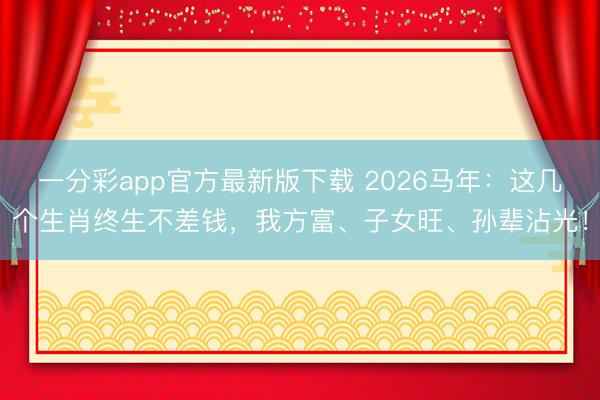 一分彩app官方最新版下载 2026马年:这几个生肖终生不差钱,我方富、子女旺、孙辈沾光!