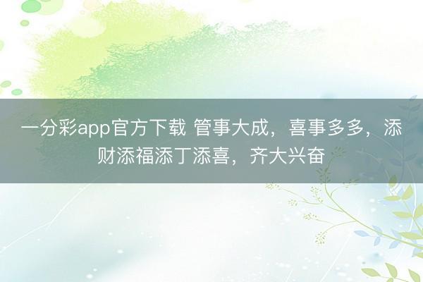 一分彩app官方下载 管事大成,喜事多多,添财添福添丁添喜,齐大兴奋