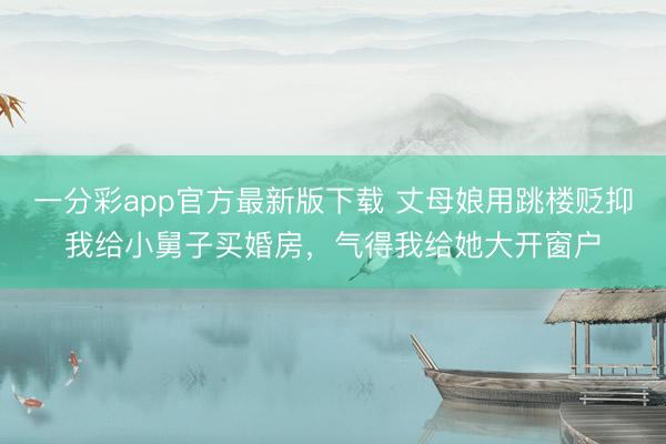 一分彩app官方最新版下载 丈母娘用跳楼贬抑我给小舅子买婚房,气得我给她大开窗户