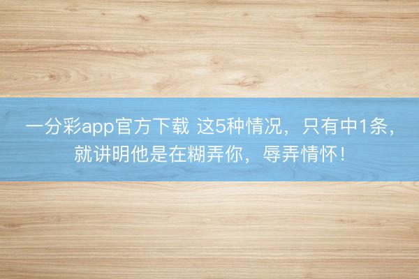 一分彩app官方下载 这5种情况，只有中1条，就讲明他是在糊弄你，辱弄情怀！
