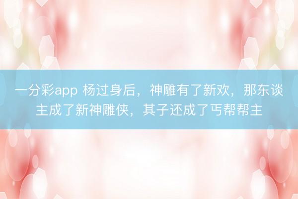 一分彩app 杨过身后，神雕有了新欢，那东谈主成了新神雕侠，其子还成了丐帮帮主