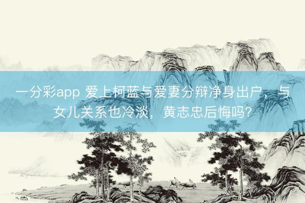 一分彩app 爱上柯蓝与爱妻分辩净身出户,与女儿关系也冷淡,黄志忠后悔吗?