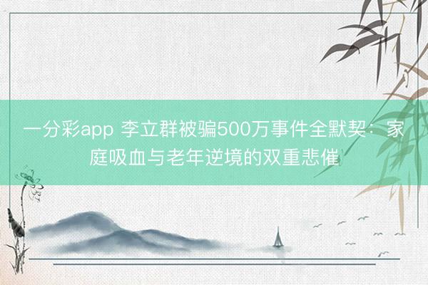 一分彩app 李立群被骗500万事件全默契:家庭吸血与老年逆境的双重悲催