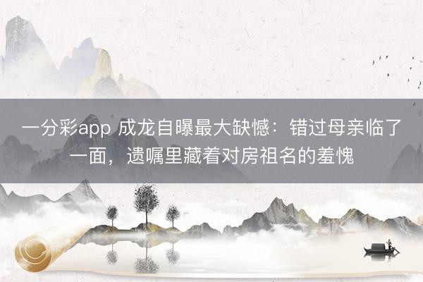 一分彩app 成龙自曝最大缺憾：错过母亲临了一面，遗嘱里藏着对房祖名的羞愧