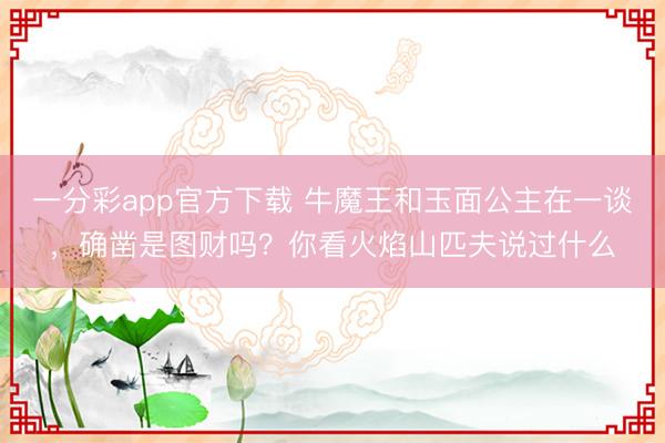 一分彩app官方下载 牛魔王和玉面公主在一谈,确凿是图财吗?你看火焰山匹夫说过什么