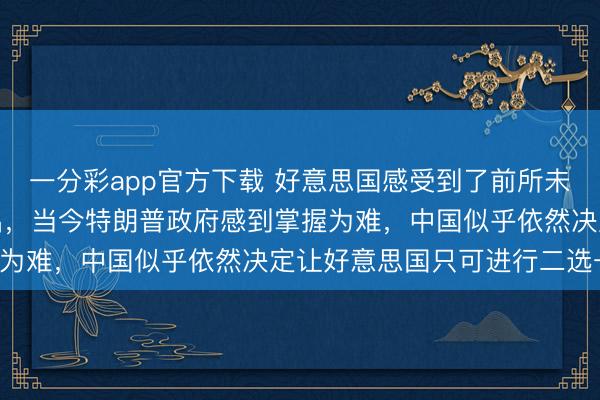 一分彩app官方下载 好意思国感受到了前所未有的压力，好意思媒露出，当今特朗普政府感到掌握为难，中国似乎依然决定让好意思国只可进行二选一！
