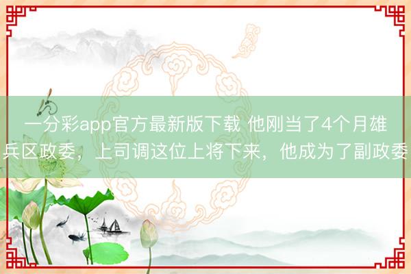 一分彩app官方最新版下载 他刚当了4个月雄兵区政委,上司调这位上将下来,他成为了副政委