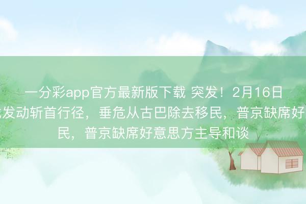 一分彩app官方最新版下载 突发！2月16日，俄方未宣而战发动斩首行径，垂危从古巴除去移民，普京缺席好意思方主导和谈