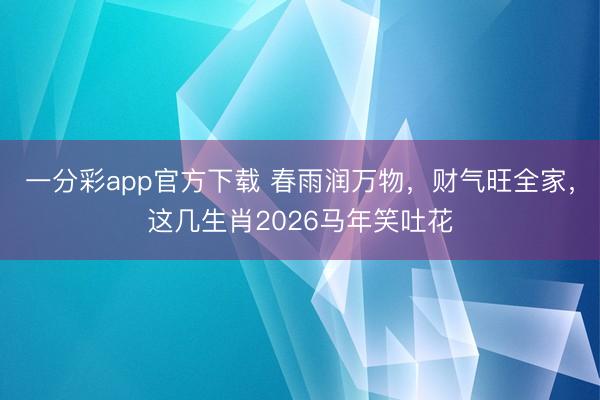 一分彩app官方下载 春雨润万物，财气旺全家，这几生肖2026马年笑吐花