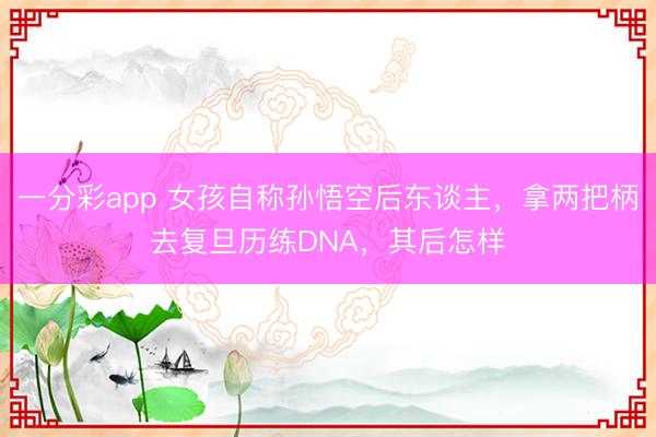 一分彩app 女孩自称孙悟空后东谈主，拿两把柄去复旦历练DNA，其后怎样