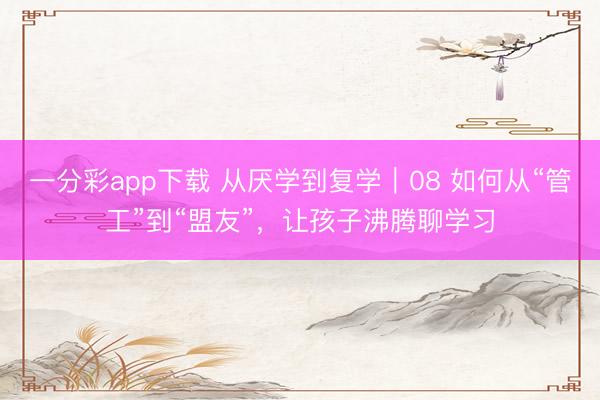 一分彩app下载 从厌学到复学｜08 如何从“管工”到“盟友”，让孩子沸腾聊学习