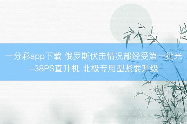 一分彩app下载 俄罗斯伏击情况部经受第一批米-38PS直升机 北极专用型紧要升级