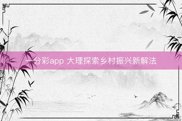 一分彩app 大理探索乡村振兴新解法