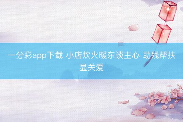 一分彩app下载 小店炊火暖东谈主心 助残帮扶显关爱