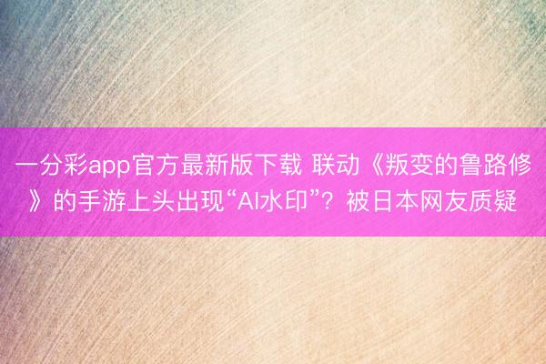一分彩app官方最新版下载 联动《叛变的鲁路修》的手游上头出现“AI水印”？被日本网友质疑
