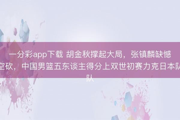 一分彩app下载 胡金秋撑起大局,张镇麟缺憾空砍,中国男篮五东谈主得分上双世初赛力克日本队