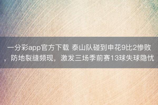 一分彩app官方下载 泰山队碰到申花9比2惨败,防地裂缝频现,激发三场季前赛13球失球隐忧