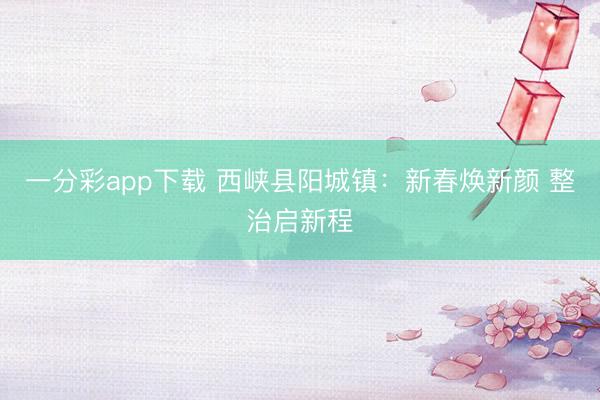 一分彩app下载 西峡县阳城镇：新春焕新颜 整治启新程