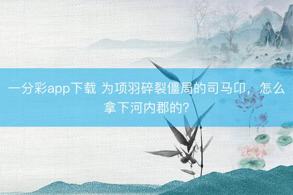 一分彩app下载 为项羽碎裂僵局的司马卬,怎么拿下河内郡的?