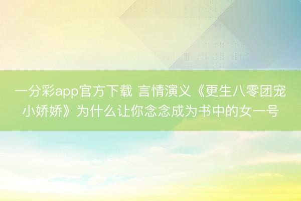 一分彩app官方下载 言情演义《更生八零团宠小娇娇》为什么让你念念成为书中的女一号