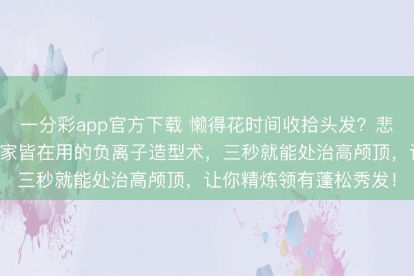 一分彩app官方下载 懒得花时间收拾头发？悲痛发型塌瘪没精神？行家皆在用的负离子造型术，三秒就能处治高颅顶，让你精炼领有蓬松秀发！