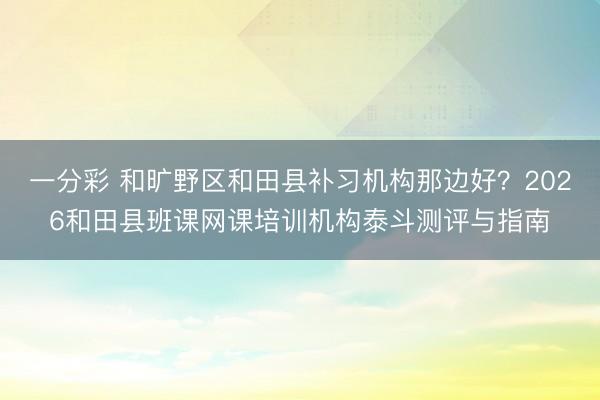 一分彩 和旷野区和田县补习机构那边好？2026和田县班课网课培训机构泰斗测评与指南