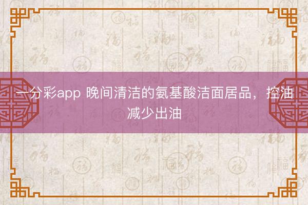 一分彩app 晚间清洁的氨基酸洁面居品，控油减少出油