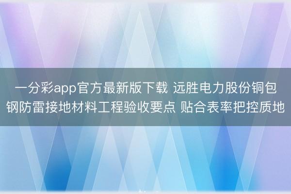 一分彩app官方最新版下载 远胜电力股份铜包钢防雷接地材料工程验收要点 贴合表率把控质地