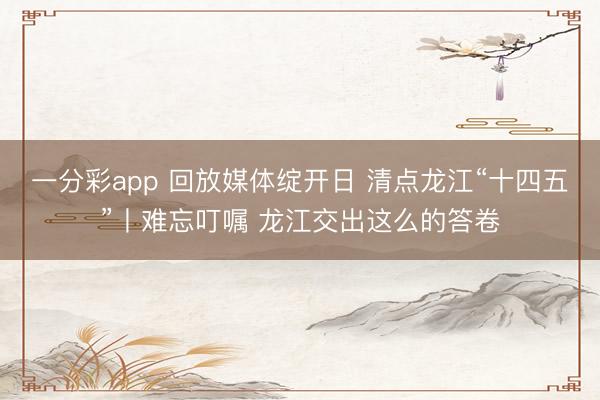 一分彩app 回放媒体绽开日 清点龙江“十四五”丨难忘叮嘱 龙江交出这么的答卷