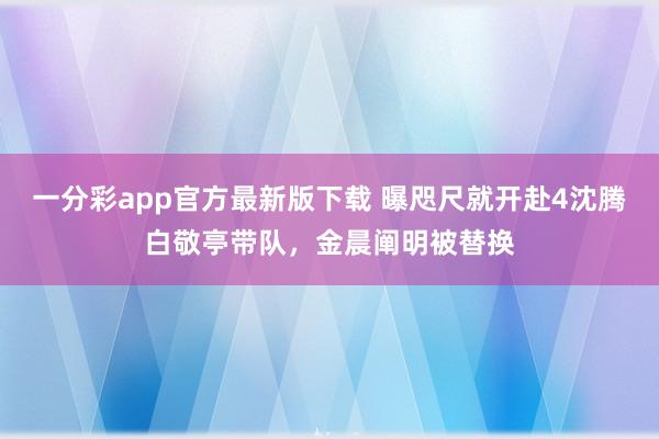 一分彩app官方最新版下载 曝咫尺就开赴4沈腾白敬亭带队，金晨阐明被替换
