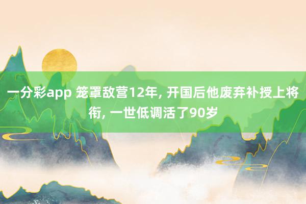 一分彩app 笼罩敌营12年， 开国后他废弃补授上将衔， 一世低调活了90岁