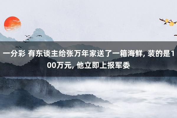 一分彩 有东谈主给张万年家送了一箱海鲜， 装的是100万元， 他立即上报军委