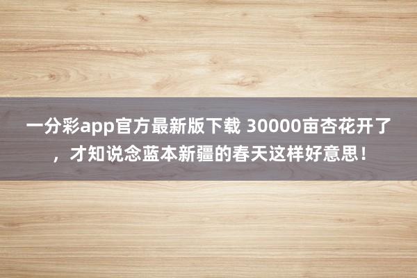 一分彩app官方最新版下载 30000亩杏花开了，才知说念蓝本新疆的春天这样好意思！