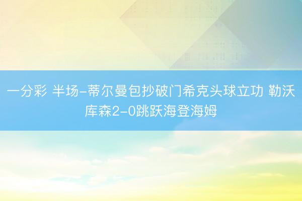一分彩 半场-蒂尔曼包抄破门希克头球立功 勒沃库森2-0跳跃海登海姆