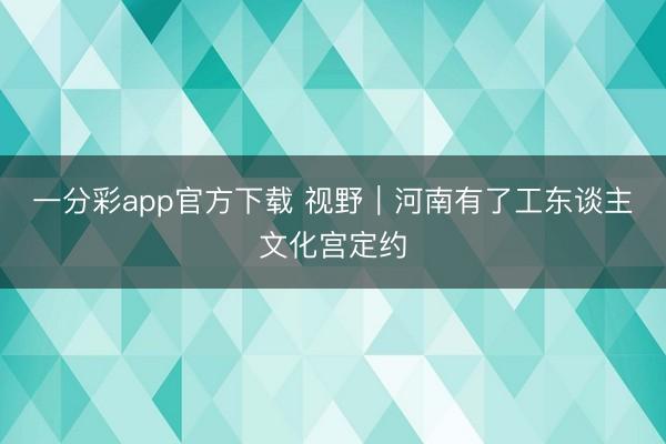 一分彩app官方下载 视野｜河南有了工东谈主文化宫定约