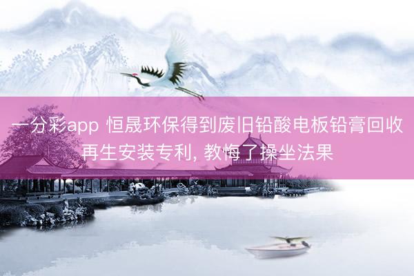 一分彩app 恒晟环保得到废旧铅酸电板铅膏回收再生安装专利， 教悔了操坐法果