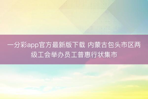 一分彩app官方最新版下载 内蒙古包头市区两级工会举办员工普惠行状集市