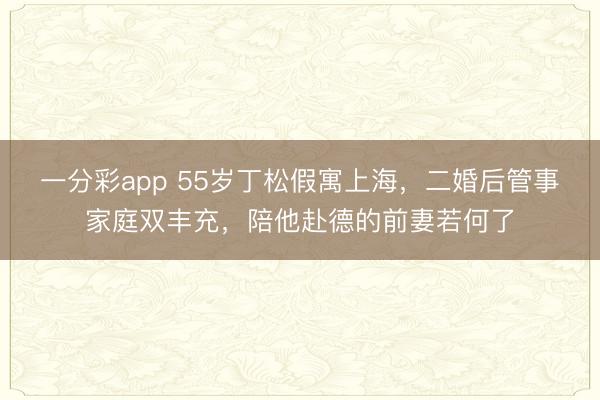 一分彩app 55岁丁松假寓上海，二婚后管事家庭双丰充，陪他赴德的前妻若何了