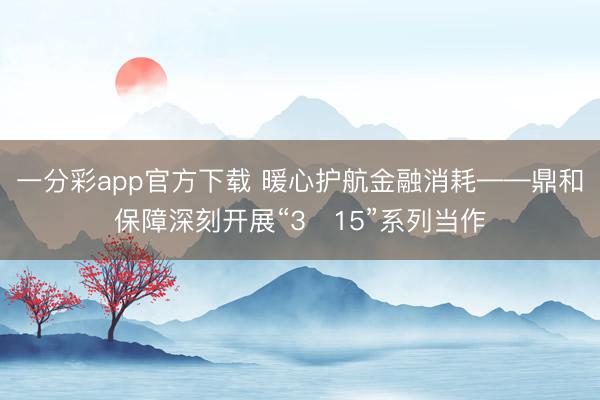 一分彩app官方下载 暖心护航金融消耗——鼎和保障深刻开展“3・15”系列当作