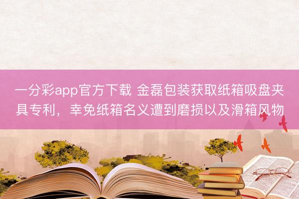 一分彩app官方下载 金磊包装获取纸箱吸盘夹具专利,幸免纸箱名义遭到磨损以及滑箱风物